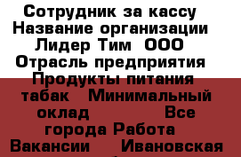 Сотрудник за кассу › Название организации ­ Лидер Тим, ООО › Отрасль предприятия ­ Продукты питания, табак › Минимальный оклад ­ 22 200 - Все города Работа » Вакансии   . Ивановская обл.